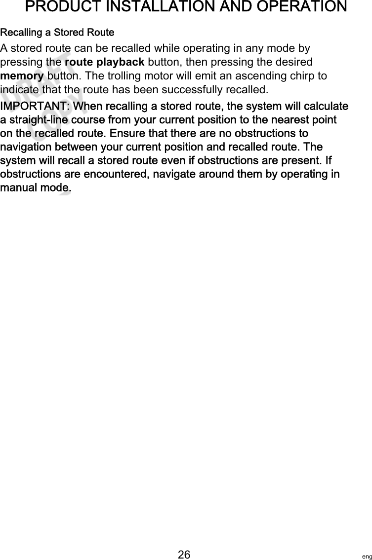 PRODUCT INSTALLATION AND OPERATION   26 engRecalling a Stored RouteA stored route can be recalled while operating in any mode bypressing the route playback button, then pressing the desiredmemory button. The trolling motor will emit an ascending chirp toindicate that the route has been successfully recalled.IMPORTANT: When recalling a stored route, the system will calculatea straight‑line course from your current position to the nearest pointon the recalled route. Ensure that there are no obstructions tonavigation between your current position and recalled route. Thesystem will recall a stored route even if obstructions are present. Ifobstructions are encountered, navigate around them by operating inmanual mode.