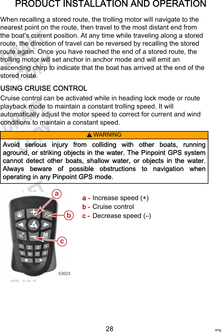 PRODUCT INSTALLATION AND OPERATION   28 engWhen recalling a stored route, the trolling motor will navigate to thenearest point on the route, then travel to the most distant end fromthe boat&apos;s current position. At any time while traveling along a storedroute, the direction of travel can be reversed by recalling the storedroute again. Once you have reached the end of a stored route, thetrolling motor will set anchor in anchor mode and will emit anascending chirp to indicate that the boat has arrived at the end of thestored route.USING CRUISE CONTROLCruise control can be activated while in heading lock mode or routeplayback mode to maintain a constant trolling speed. It willautomatically adjust the motor speed to correct for current and windconditions to maintain a constant speed.! WARNINGAvoid  serious  injury  from  colliding  with  other  boats,  runningaground, or striking objects in the water. The Pinpoint GPS systemcannot  detect  other  boats,  shallow  water,  or  objects  in  the  water.Always  beware  of  possible  obstructions  to  navigation  whenoperating in any Pinpoint GPS mode.a - Increase speed (+)b - Cruise controlc - Decrease speed (–)53023abc