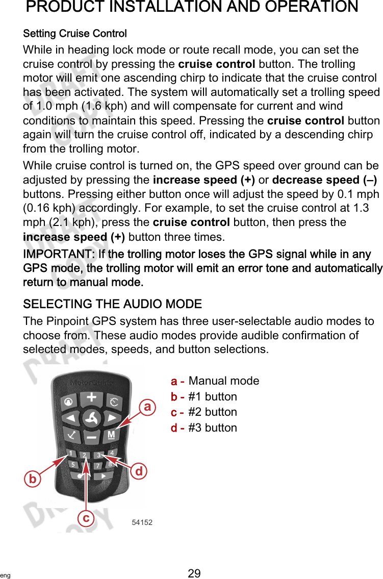 PRODUCT INSTALLATION AND OPERATIONeng 29   Setting Cruise ControlWhile in heading lock mode or route recall mode, you can set thecruise control by pressing the cruise control button. The trollingmotor will emit one ascending chirp to indicate that the cruise controlhas been activated. The system will automatically set a trolling speedof 1.0 mph (1.6 kph) and will compensate for current and windconditions to maintain this speed. Pressing the cruise control buttonagain will turn the cruise control off, indicated by a descending chirpfrom the trolling motor.While cruise control is turned on, the GPS speed over ground can beadjusted by pressing the increase speed (+) or decrease speed (–)buttons. Pressing either button once will adjust the speed by 0.1 mph(0.16 kph) accordingly. For example, to set the cruise control at 1.3mph (2.1 kph), press the cruise control button, then press theincrease speed (+) button three times.IMPORTANT: If the trolling motor loses the GPS signal while in anyGPS mode, the trolling motor will emit an error tone and automaticallyreturn to manual mode.SELECTING THE AUDIO MODEThe Pinpoint GPS system has three user‑selectable audio modes tochoose from. These audio modes provide audible confirmation ofselected modes, speeds, and button selections.a - Manual modeb - #1 buttonc - #2 buttond - #3 buttona54152bdc