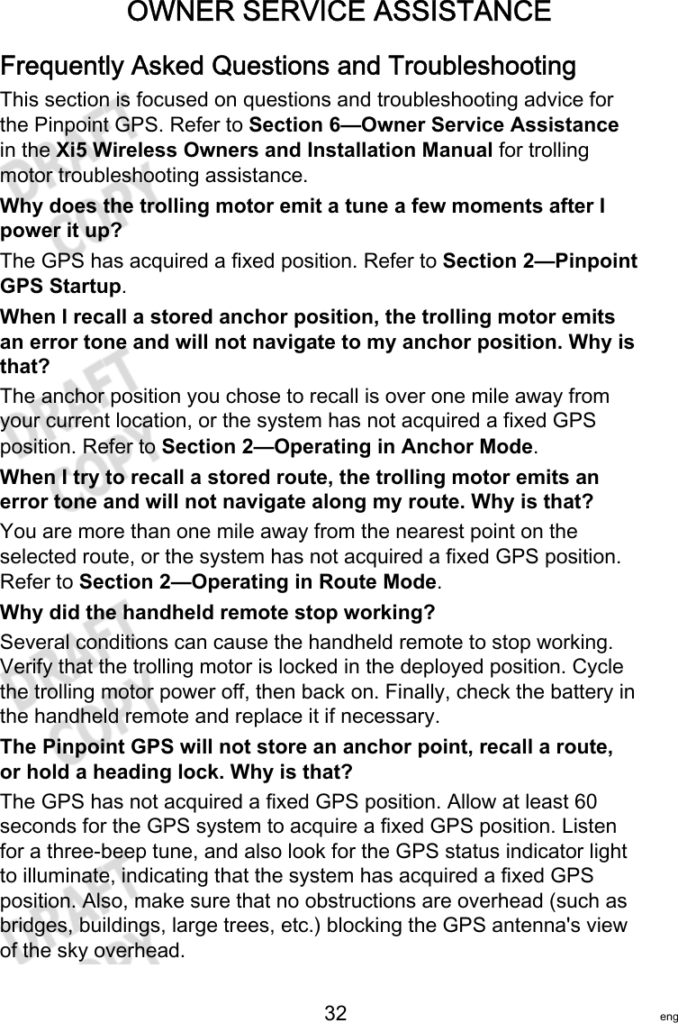 OWNER SERVICE ASSISTANCE   32 engFrequently Asked Questions and TroubleshootingThis section is focused on questions and troubleshooting advice forthe Pinpoint GPS. Refer to Section 6—Owner Service Assistancein the Xi5 Wireless Owners and Installation Manual for trollingmotor troubleshooting assistance.Why does the trolling motor emit a tune a few moments after Ipower it up?The GPS has acquired a fixed position. Refer to Section 2—PinpointGPS Startup.When I recall a stored anchor position, the trolling motor emitsan error tone and will not navigate to my anchor position. Why isthat?The anchor position you chose to recall is over one mile away fromyour current location, or the system has not acquired a fixed GPSposition. Refer to Section 2—Operating in Anchor Mode.When I try to recall a stored route, the trolling motor emits anerror tone and will not navigate along my route. Why is that?You are more than one mile away from the nearest point on theselected route, or the system has not acquired a fixed GPS position.Refer to Section 2—Operating in Route Mode.Why did the handheld remote stop working?Several conditions can cause the handheld remote to stop working.Verify that the trolling motor is locked in the deployed position. Cyclethe trolling motor power off, then back on. Finally, check the battery inthe handheld remote and replace it if necessary.The Pinpoint GPS will not store an anchor point, recall a route,or hold a heading lock. Why is that?The GPS has not acquired a fixed GPS position. Allow at least 60seconds for the GPS system to acquire a fixed GPS position. Listenfor a three‑beep tune, and also look for the GPS status indicator lightto illuminate, indicating that the system has acquired a fixed GPSposition. Also, make sure that no obstructions are overhead (such asbridges, buildings, large trees, etc.) blocking the GPS antenna&apos;s viewof the sky overhead.