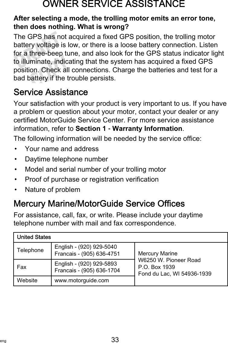 OWNER SERVICE ASSISTANCEeng 33   After selecting a mode, the trolling motor emits an error tone,then does nothing. What is wrong?The GPS has not acquired a fixed GPS position, the trolling motorbattery voltage is low, or there is a loose battery connection. Listenfor a three‑beep tune, and also look for the GPS status indicator lightto illuminate, indicating that the system has acquired a fixed GPSposition. Check all connections. Charge the batteries and test for abad battery if the trouble persists.Service AssistanceYour satisfaction with your product is very important to us. If you havea problem or question about your motor, contact your dealer or anycertified MotorGuide Service Center. For more service assistanceinformation, refer to Section 1 ‑ Warranty Information.The following information will be needed by the service office:• Your name and address• Daytime telephone number• Model and serial number of your trolling motor• Proof of purchase or registration verification• Nature of problemMercury Marine/MotorGuide Service OfficesFor assistance, call, fax, or write. Please include your daytimetelephone number with mail and fax correspondence.United StatesTelephone English ‑ (920) 929‑5040Francais ‑ (905) 636‑4751 Mercury MarineW6250 W. Pioneer RoadP.O. Box 1939Fond du Lac, WI 54936-1939Fax English ‑ (920) 929‑5893Francais ‑ (905) 636‑1704Website www.motorguide.com