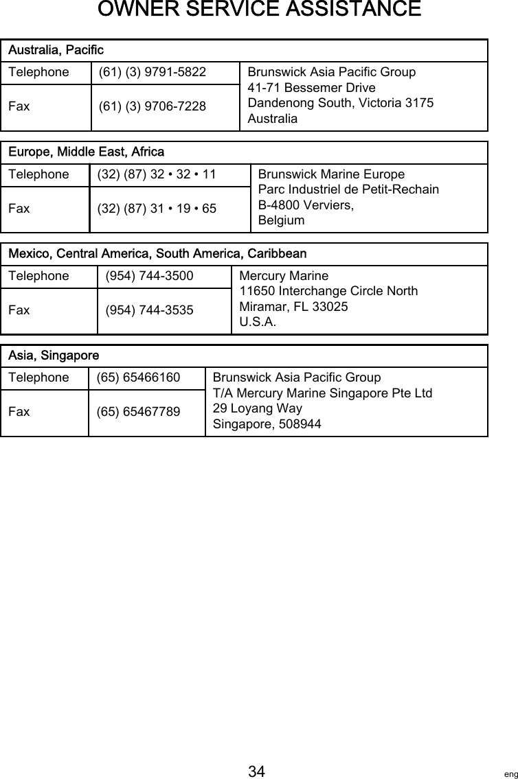 OWNER SERVICE ASSISTANCE   34 engAustralia, PacificTelephone (61) (3) 9791‑5822 Brunswick Asia Pacific Group41-71 Bessemer DriveDandenong South, Victoria 3175AustraliaFax (61) (3) 9706‑7228Europe, Middle East, AfricaTelephone (32) (87) 32 • 32 • 11 Brunswick Marine EuropeParc Industriel de Petit-RechainB-4800 Verviers,BelgiumFax (32) (87) 31 • 19 • 65Mexico, Central America, South America, CaribbeanTelephone (954) 744‑3500 Mercury Marine11650 Interchange Circle NorthMiramar, FL 33025U.S.A.Fax (954) 744‑3535Asia, SingaporeTelephone (65) 65466160 Brunswick Asia Pacific GroupT/A Mercury Marine Singapore Pte Ltd29 Loyang WaySingapore, 508944Fax (65) 65467789