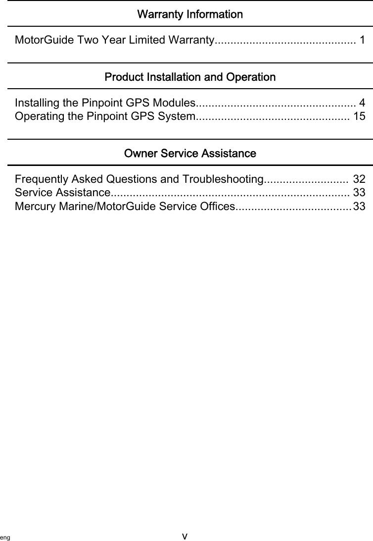 eng v   Warranty InformationMotorGuide Two Year Limited Warranty............................................. 1Product Installation and OperationInstalling the Pinpoint GPS Modules................................................... 4Operating the Pinpoint GPS System................................................. 15Owner Service AssistanceFrequently Asked Questions and Troubleshooting........................... 32Service Assistance............................................................................ 33Mercury Marine/MotorGuide Service Offices.....................................33