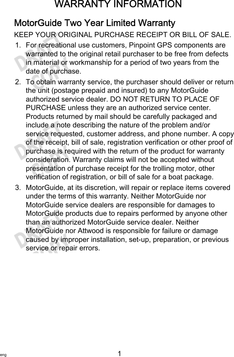 WARRANTY INFORMATIONeng 1   MotorGuide Two Year Limited WarrantyKEEP YOUR ORIGINAL PURCHASE RECEIPT OR BILL OF SALE.1. For recreational use customers, Pinpoint GPS components arewarranted to the original retail purchaser to be free from defectsin material or workmanship for a period of two years from thedate of purchase.2. To obtain warranty service, the purchaser should deliver or returnthe unit (postage prepaid and insured) to any MotorGuideauthorized service dealer. DO NOT RETURN TO PLACE OFPURCHASE unless they are an authorized service center.Products returned by mail should be carefully packaged andinclude a note describing the nature of the problem and/orservice requested, customer address, and phone number. A copyof the receipt, bill of sale, registration verification or other proof ofpurchase is required with the return of the product for warrantyconsideration. Warranty claims will not be accepted withoutpresentation of purchase receipt for the trolling motor, otherverification of registration, or bill of sale for a boat package.3. MotorGuide, at its discretion, will repair or replace items coveredunder the terms of this warranty. Neither MotorGuide norMotorGuide service dealers are responsible for damages toMotorGuide products due to repairs performed by anyone otherthan an authorized MotorGuide service dealer. NeitherMotorGuide nor Attwood is responsible for failure or damagecaused by improper installation, set‑up, preparation, or previousservice or repair errors.