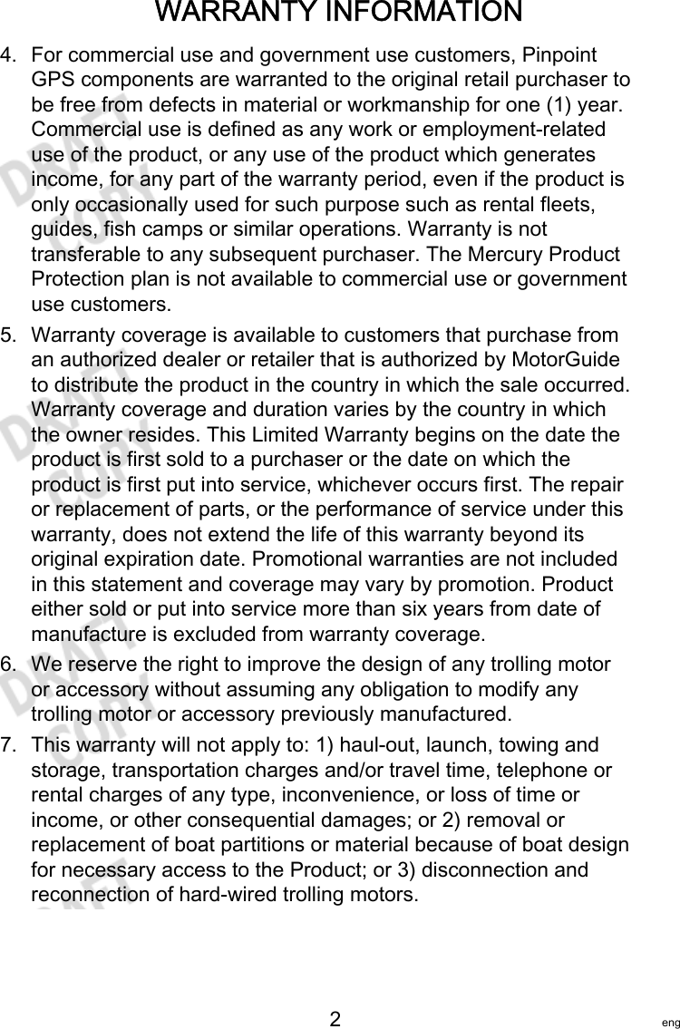 WARRANTY INFORMATION   2 eng4. For commercial use and government use customers, PinpointGPS components are warranted to the original retail purchaser tobe free from defects in material or workmanship for one (1) year.Commercial use is defined as any work or employment‑relateduse of the product, or any use of the product which generatesincome, for any part of the warranty period, even if the product isonly occasionally used for such purpose such as rental fleets,guides, fish camps or similar operations. Warranty is nottransferable to any subsequent purchaser. The Mercury ProductProtection plan is not available to commercial use or governmentuse customers.5. Warranty coverage is available to customers that purchase froman authorized dealer or retailer that is authorized by MotorGuideto distribute the product in the country in which the sale occurred.Warranty coverage and duration varies by the country in whichthe owner resides. This Limited Warranty begins on the date theproduct is first sold to a purchaser or the date on which theproduct is first put into service, whichever occurs first. The repairor replacement of parts, or the performance of service under thiswarranty, does not extend the life of this warranty beyond itsoriginal expiration date. Promotional warranties are not includedin this statement and coverage may vary by promotion. Producteither sold or put into service more than six years from date ofmanufacture is excluded from warranty coverage.6. We reserve the right to improve the design of any trolling motoror accessory without assuming any obligation to modify anytrolling motor or accessory previously manufactured.7. This warranty will not apply to: 1) haul‑out, launch, towing andstorage, transportation charges and/or travel time, telephone orrental charges of any type, inconvenience, or loss of time orincome, or other consequential damages; or 2) removal orreplacement of boat partitions or material because of boat designfor necessary access to the Product; or 3) disconnection andreconnection of hard‑wired trolling motors.