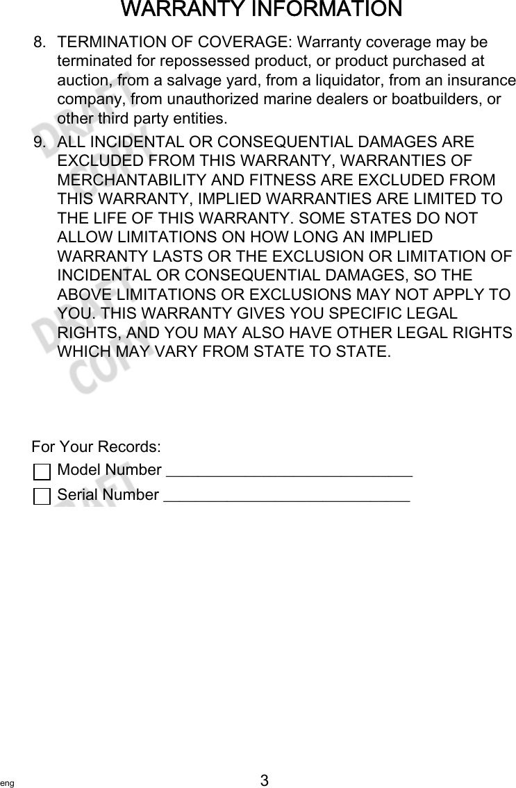 WARRANTY INFORMATIONeng 3   8. TERMINATION OF COVERAGE: Warranty coverage may beterminated for repossessed product, or product purchased atauction, from a salvage yard, from a liquidator, from an insurancecompany, from unauthorized marine dealers or boatbuilders, orother third party entities.9. ALL INCIDENTAL OR CONSEQUENTIAL DAMAGES AREEXCLUDED FROM THIS WARRANTY, WARRANTIES OFMERCHANTABILITY AND FITNESS ARE EXCLUDED FROMTHIS WARRANTY, IMPLIED WARRANTIES ARE LIMITED TOTHE LIFE OF THIS WARRANTY. SOME STATES DO NOTALLOW LIMITATIONS ON HOW LONG AN IMPLIEDWARRANTY LASTS OR THE EXCLUSION OR LIMITATION OFINCIDENTAL OR CONSEQUENTIAL DAMAGES, SO THEABOVE LIMITATIONS OR EXCLUSIONS MAY NOT APPLY TOYOU. THIS WARRANTY GIVES YOU SPECIFIC LEGALRIGHTS, AND YOU MAY ALSO HAVE OTHER LEGAL RIGHTSWHICH MAY VARY FROM STATE TO STATE.For Your Records:Model Number _______________________________Serial Number _______________________________