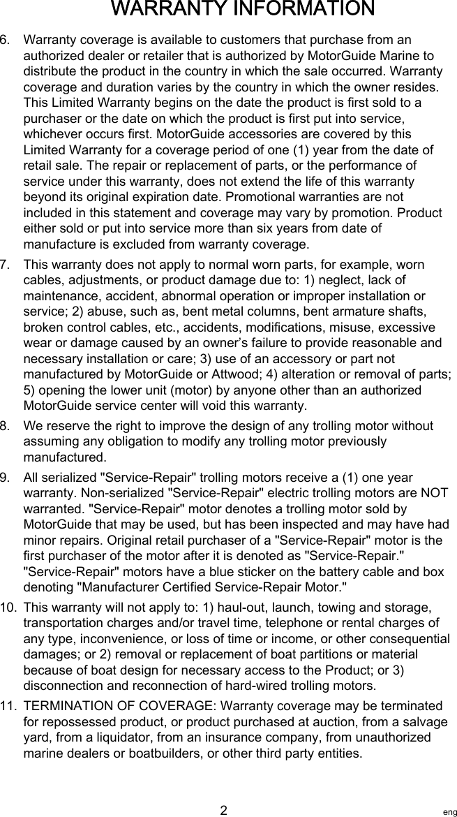 6. Warranty coverage is available to customers that purchase from anauthorized dealer or retailer that is authorized by MotorGuide Marine todistribute the product in the country in which the sale occurred. Warrantycoverage and duration varies by the country in which the owner resides.This Limited Warranty begins on the date the product is first sold to apurchaser or the date on which the product is first put into service,whichever occurs first. MotorGuide accessories are covered by thisLimited Warranty for a coverage period of one (1) year from the date ofretail sale. The repair or replacement of parts, or the performance ofservice under this warranty, does not extend the life of this warrantybeyond its original expiration date. Promotional warranties are notincluded in this statement and coverage may vary by promotion. Producteither sold or put into service more than six years from date ofmanufacture is excluded from warranty coverage.7. This warranty does not apply to normal worn parts, for example, worncables, adjustments, or product damage due to: 1) neglect, lack ofmaintenance, accident, abnormal operation or improper installation orservice; 2) abuse, such as, bent metal columns, bent armature shafts,broken control cables, etc., accidents, modifications, misuse, excessivewear or damage caused by an owner’s failure to provide reasonable andnecessary installation or care; 3) use of an accessory or part notmanufactured by MotorGuide or Attwood; 4) alteration or removal of parts;5) opening the lower unit (motor) by anyone other than an authorizedMotorGuide service center will void this warranty.8. We reserve the right to improve the design of any trolling motor withoutassuming any obligation to modify any trolling motor previouslymanufactured.9. All serialized &quot;Service‑Repair&quot; trolling motors receive a (1) one yearwarranty. Non‑serialized &quot;Service‑Repair&quot; electric trolling motors are NOTwarranted. &quot;Service‑Repair&quot; motor denotes a trolling motor sold byMotorGuide that may be used, but has been inspected and may have hadminor repairs. Original retail purchaser of a &quot;Service‑Repair&quot; motor is thefirst purchaser of the motor after it is denoted as &quot;Service‑Repair.&quot;&quot;Service‑Repair&quot; motors have a blue sticker on the battery cable and boxdenoting &quot;Manufacturer Certified Service‑Repair Motor.&quot;10. This warranty will not apply to: 1) haul‑out, launch, towing and storage,transportation charges and/or travel time, telephone or rental charges ofany type, inconvenience, or loss of time or income, or other consequentialdamages; or 2) removal or replacement of boat partitions or materialbecause of boat design for necessary access to the Product; or 3)disconnection and reconnection of hard‑wired trolling motors.11. TERMINATION OF COVERAGE: Warranty coverage may be terminatedfor repossessed product, or product purchased at auction, from a salvageyard, from a liquidator, from an insurance company, from unauthorizedmarine dealers or boatbuilders, or other third party entities.WARRANTY INFORMATION   2 eng