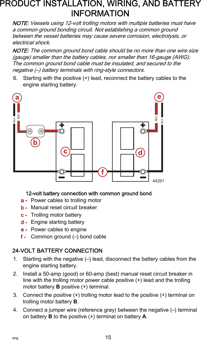 NOTE: Vessels using 12‑volt trolling motors with multiple batteries must havea common ground bonding circuit. Not establishing a common groundbetween the vessel batteries may cause severe corrosion, electrolysis, orelectrical shock.NOTE: The common ground bond cable should be no more than one wire size(gauge) smaller than the battery cables, nor smaller than 16‑gauge (AWG).The common ground bond cable must be insulated, and secured to thenegative (–) battery terminals with ring‑style connectors.6. Starting with the positive (+) lead, reconnect the battery cables to theengine starting battery.12-volt battery connection with common ground bonda - Power cables to trolling motorb - Manual reset circuit breakerc - Trolling motor batteryd - Engine starting batterye - Power cables to enginef - Common ground (–) bond cable24-VOLT BATTERY CONNECTION1. Starting with the negative (–) lead, disconnect the battery cables from theengine starting battery.2. Install a 50‑amp (good) or 60‑amp (best) manual reset circuit breaker inline with the trolling motor power cable positive (+) lead and the trollingmotor battery B positive (+) terminal.3. Connect the positive (+) trolling motor lead to the positive (+) terminal ontrolling motor battery B.4. Connect a jumper wire (reference gray) between the negative (–) terminalon battery B to the positive (+) terminal on battery A.REDBLKBLKREDREDabcde44291fPRODUCT INSTALLATION, WIRING, AND BATTERYINFORMATIONeng 15   