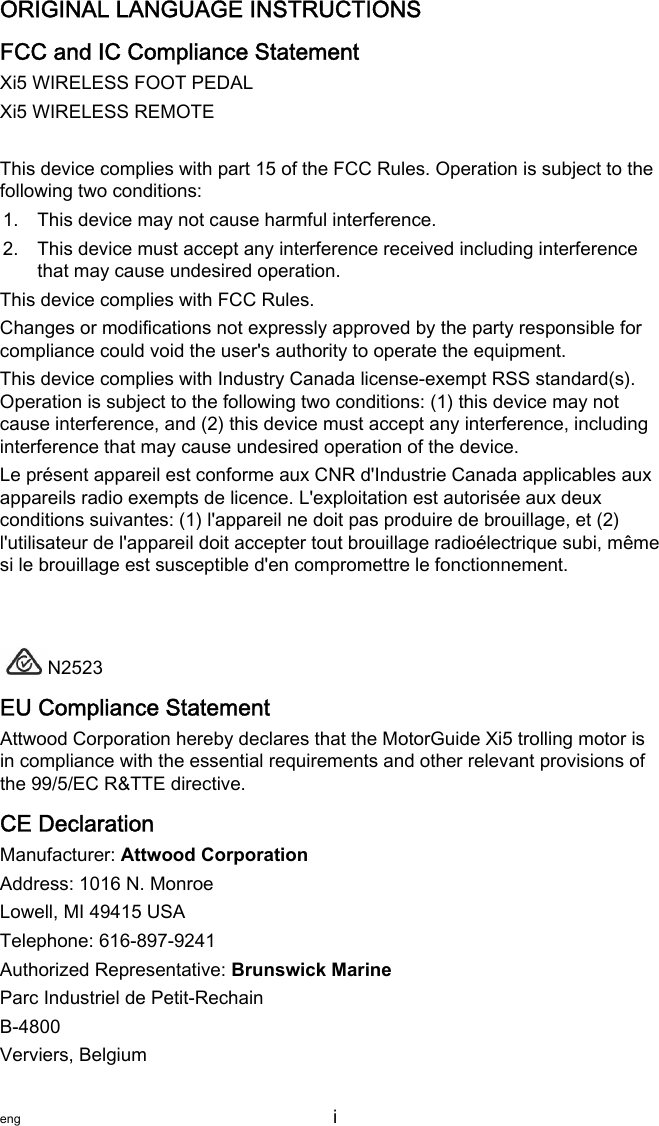 ORIGINAL LANGUAGE INSTRUCTIONSFCC and IC Compliance Statementfollowing two conditions:1. This device may not cause harmful interference.2. This device must accept any interference received including interferencethat may cause undesired operation.This device complies with FCC Rules.Changes or modifications not expressly approved by the party responsible forcompliance could void the user&apos;s authority to operate the equipment.This device complies with Industry Canada license‑exempt RSS standard(s).Operation is subject to the following two conditions: (1) this device may notcause interference, and (2) this device must accept any interference, includinginterference that may cause undesired operation of the device.Le présent appareil est conforme aux CNR d&apos;Industrie Canada applicables auxappareils radio exempts de licence. L&apos;exploitation est autorisée aux deuxconditions suivantes: (1) l&apos;appareil ne doit pas produire de brouillage, et (2)l&apos;utilisateur de l&apos;appareil doit accepter tout brouillage radioélectrique subi, mêmesi le brouillage est susceptible d&apos;en compromettre le fonctionnement.N2523EU Compliance StatementAttwood Corporation hereby declares that the MotorGuide Xi5 trolling motor isin compliance with the essential requirements and other relevant provisions ofthe 99/5/EC R&amp;TTE directive.CE DeclarationManufacturer: Attwood CorporationAddress: 1016 N. MonroeLowell, MI 49415 USATelephone: 616‑897‑9241Authorized Representative: Brunswick MarineParc Industriel de Petit‑RechainB‑4800Verviers, Belgiumeng i   Xi5 WIRELESS FOOT PEDAL Xi5 WIRELESS REMOTE This device complies with part 15 of the FCC Rules. Operation is subject to the