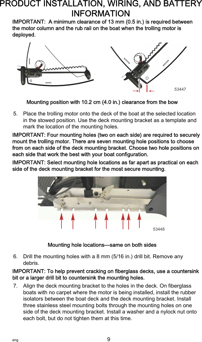 IMPORTANT:  A minimum clearance of 13 mm (0.5 in.) is required betweenthe motor column and the rub rail on the boat when the trolling motor isdeployed.53447Mounting position with 10.2 cm (4.0 in.) clearance from the bow5. Place the trolling motor onto the deck of the boat at the selected locationin the stowed position. Use the deck mounting bracket as a template andmark the location of the mounting holes.IMPORTANT: Four mounting holes (two on each side) are required to securelymount the trolling motor. There are seven mounting hole positions to choosefrom on each side of the deck mounting bracket. Choose two hole positions oneach side that work the best with your boat configuration.IMPORTANT: Select mounting hole locations as far apart as practical on eachside of the deck mounting bracket for the most secure mounting.53448Mounting hole locations—same on both sides6. Drill the mounting holes with a 8 mm (5/16 in.) drill bit. Remove anydebris.IMPORTANT: To help prevent cracking on fiberglass decks, use a countersinkbit or a larger drill bit to countersink the mounting holes.7. Align the deck mounting bracket to the holes in the deck. On fiberglassboats with no carpet where the motor is being installed, install the rubberisolators between the boat deck and the deck mounting bracket. Installthree stainless steel mounting bolts through the mounting holes on oneside of the deck mounting bracket. Install a washer and a nylock nut ontoeach bolt, but do not tighten them at this time.PRODUCT INSTALLATION, WIRING, AND BATTERYINFORMATIONeng 9   