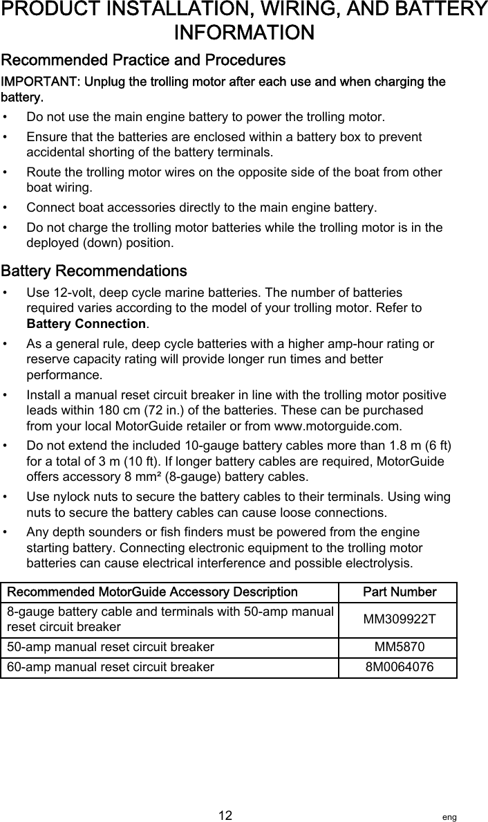 Recommended Practice and ProceduresIMPORTANT: Unplug the trolling motor after each use and when charging thebattery.• Do not use the main engine battery to power the trolling motor.• Ensure that the batteries are enclosed within a battery box to preventaccidental shorting of the battery terminals.• Route the trolling motor wires on the opposite side of the boat from otherboat wiring.• Connect boat accessories directly to the main engine battery.• Do not charge the trolling motor batteries while the trolling motor is in thedeployed (down) position.Battery Recommendations• Use 12‑volt, deep cycle marine batteries. The number of batteriesrequired varies according to the model of your trolling motor. Refer toBattery Connection.• As a general rule, deep cycle batteries with a higher amp‑hour rating orreserve capacity rating will provide longer run times and betterperformance.• Install a manual reset circuit breaker in line with the trolling motor positiveleads within 180 cm (72 in.) of the batteries. These can be purchasedfrom your local MotorGuide retailer or from www.motorguide.com.• Do not extend the included 10‑gauge battery cables more than 1.8 m (6 ft)for a total of 3 m (10 ft). If longer battery cables are required, MotorGuideoffers accessory 8 mm² (8‑gauge) battery cables.• Use nylock nuts to secure the battery cables to their terminals. Using wingnuts to secure the battery cables can cause loose connections.• Any depth sounders or fish finders must be powered from the enginestarting battery. Connecting electronic equipment to the trolling motorbatteries can cause electrical interference and possible electrolysis.Recommended MotorGuide Accessory Description Part Number8‑gauge battery cable and terminals with 50‑amp manualreset circuit breaker MM309922T50‑amp manual reset circuit breaker MM587060‑amp manual reset circuit breaker 8M0064076PRODUCT INSTALLATION, WIRING, AND BATTERYINFORMATION   12 eng