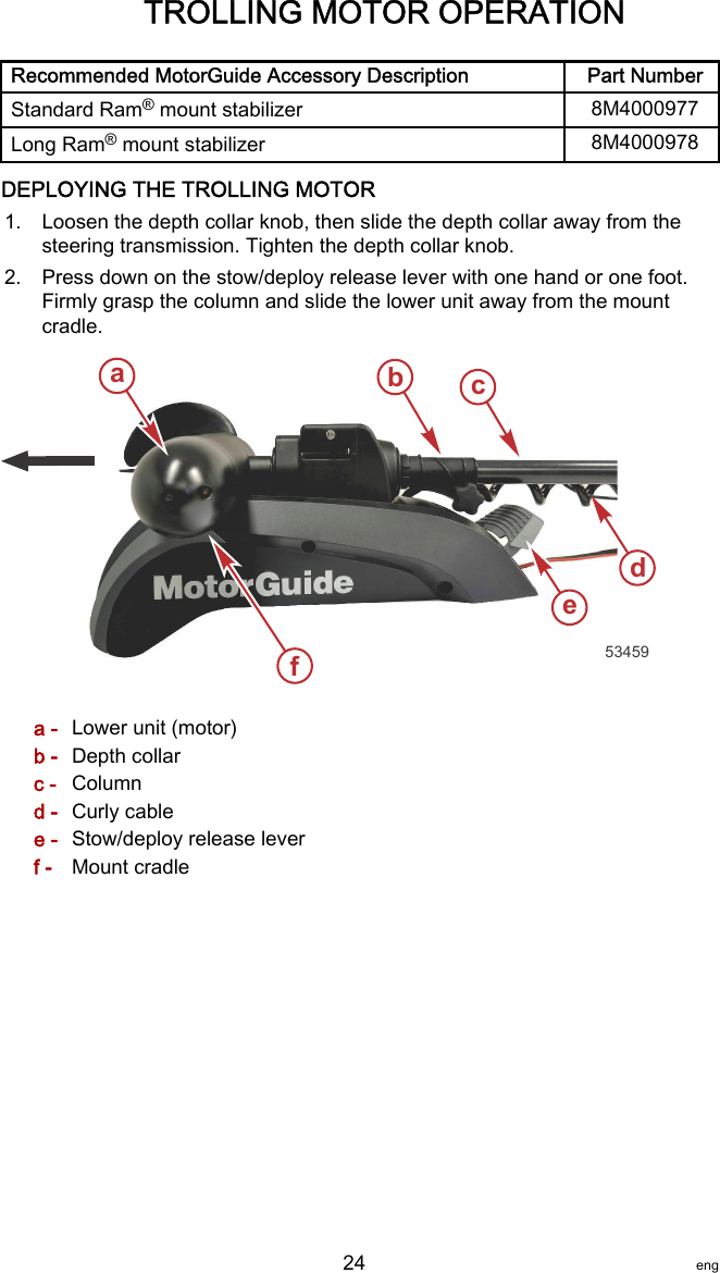 Recommended MotorGuide Accessory Description Part NumberStandard Ram® mount stabilizer 8M4000977Long Ram® mount stabilizer 8M4000978DEPLOYING THE TROLLING MOTOR1. Loosen the depth collar knob, then slide the depth collar away from thesteering transmission. Tighten the depth collar knob.2. Press down on the stow/deploy release lever with one hand or one foot.Firmly grasp the column and slide the lower unit away from the mountcradle.a - Lower unit (motor)b - Depth collarc - Columnd - Curly cablee - Stow/deploy release leverf - Mount cradleabdef53459cTROLLING MOTOR OPERATION   24 eng