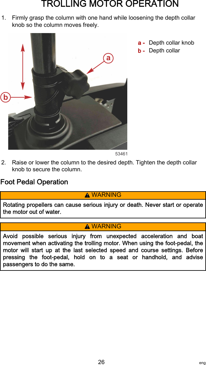 1. Firmly grasp the column with one hand while loosening the depth collarknob so the column moves freely.a - Depth collar knobb - Depth collar2. Raise or lower the column to the desired depth. Tighten the depth collarknob to secure the column.Foot Pedal Operation! WARNINGRotating propellers can cause serious injury or death. Never start or operatethe motor out of water.! WARNINGAvoid  possible  serious  injury  from  unexpected  acceleration  and  boatmovement when activating the trolling motor. When using the foot‑pedal, themotor  will  start  up  at  the  last  selected  speed  and  course  settings.  Beforepressing  the  foot‑pedal,  hold  on  to  a  seat  or  handhold,  and  advisepassengers to do the same.ab53461TROLLING MOTOR OPERATION   26 eng