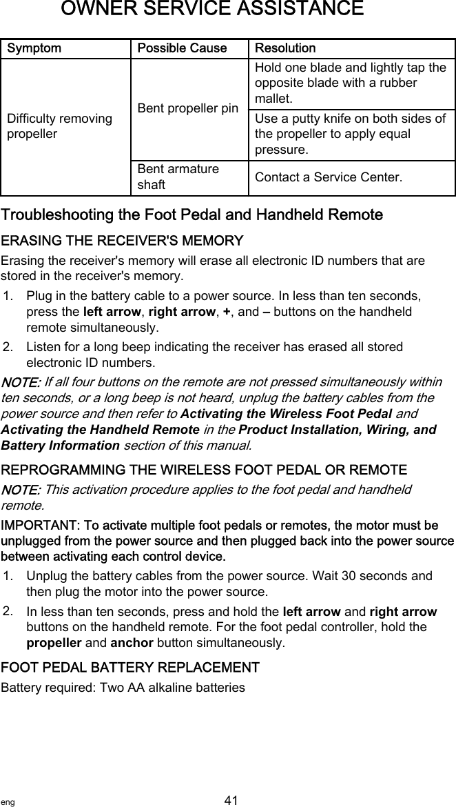 Symptom Possible Cause ResolutionDifficulty removingpropellerBent propeller pinHold one blade and lightly tap theopposite blade with a rubbermallet.Use a putty knife on both sides ofthe propeller to apply equalpressure.Bent armatureshaft Contact a Service Center.Troubleshooting the Foot Pedal and Handheld RemoteERASING THE RECEIVER&apos;S MEMORYErasing the receiver&apos;s memory will erase all electronic ID numbers that arestored in the receiver&apos;s memory.1. Plug in the battery cable to a power source. In less than ten seconds,press the left arrow, right arrow, +, and – buttons on the handheldremote simultaneously.2. Listen for a long beep indicating the receiver has erased all storedelectronic ID numbers.NOTE: If all four buttons on the remote are not pressed simultaneously withinten seconds, or a long beep is not heard, unplug the battery cables from thepower source and then refer to Activating the Wireless Foot Pedal andActivating the Handheld Remote in the Product Installation, Wiring, andBattery Information section of this manual.REPROGRAMMING THE WIRELESS FOOT PEDAL OR REMOTENOTE: This activation procedure applies to the foot pedal and handheldremote.IMPORTANT: To activate multiple foot pedals or remotes, the motor must beunplugged from the power source and then plugged back into the power sourcebetween activating each control device.1. Unplug the battery cables from the power source. Wait 30 seconds andthen plug the motor into the power source.2. In less than ten seconds, press and hold the left arrow and right arrowbuttons on the handheld remote. For the foot pedal controller, hold thepropeller and anchor button simultaneously.FOOT PEDAL BATTERY REPLACEMENTBattery required: Two AA alkaline batteriesOWNER SERVICE ASSISTANCEeng 41   