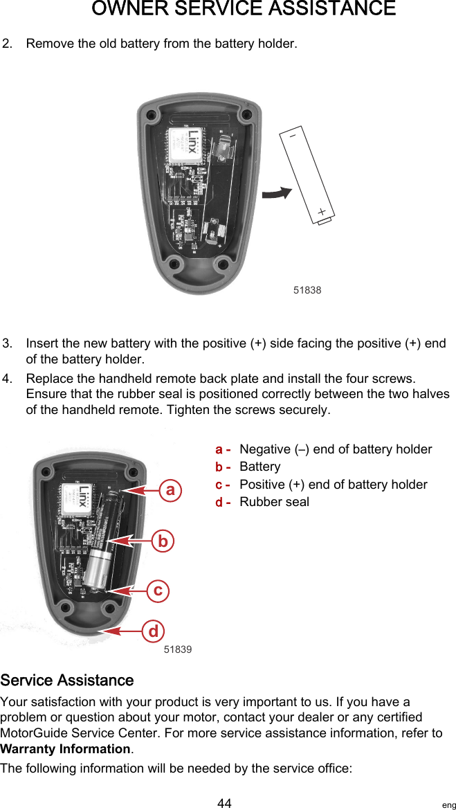 2. Remove the old battery from the battery holder.518383. Insert the new battery with the positive (+) side facing the positive (+) endof the battery holder.4. Replace the handheld remote back plate and install the four screws.Ensure that the rubber seal is positioned correctly between the two halvesof the handheld remote. Tighten the screws securely.a - Negative (–) end of battery holderb - Batteryc - Positive (+) end of battery holderd - Rubber sealService AssistanceYour satisfaction with your product is very important to us. If you have aproblem or question about your motor, contact your dealer or any certifiedMotorGuide Service Center. For more service assistance information, refer toWarranty Information.The following information will be needed by the service office:abcd51839OWNER SERVICE ASSISTANCE   44 eng