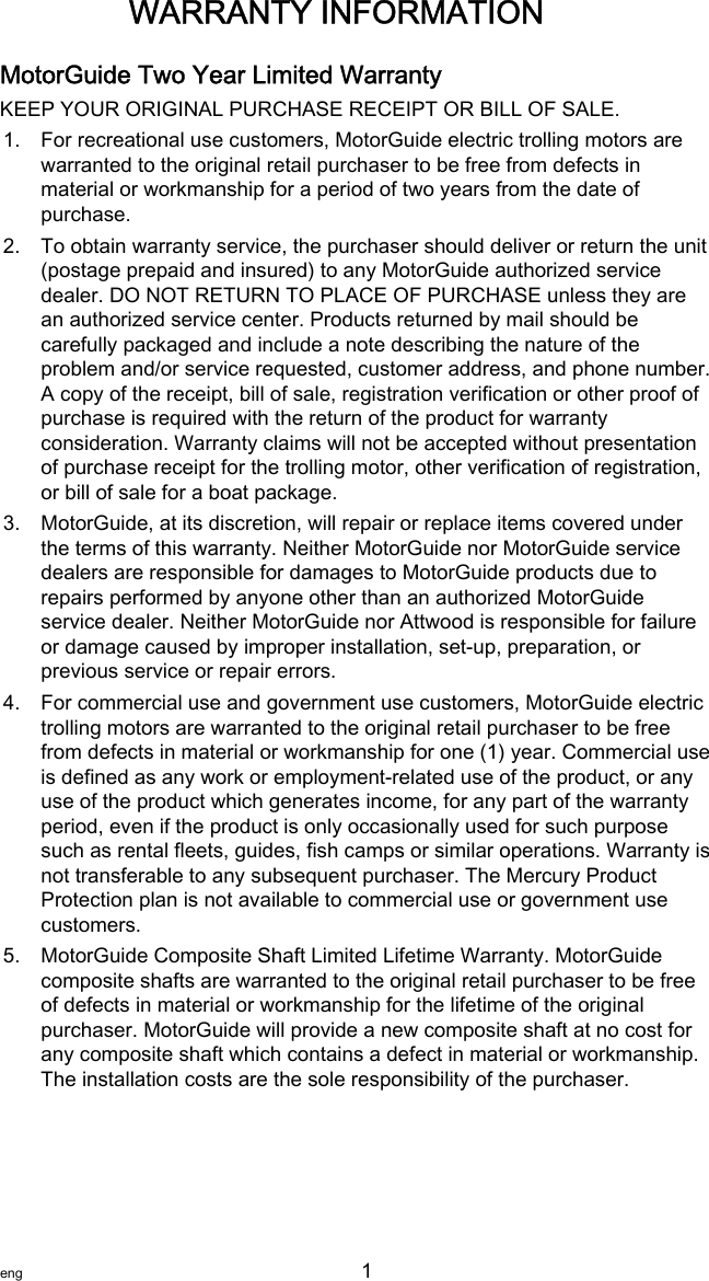 MotorGuide Two Year Limited WarrantyKEEP YOUR ORIGINAL PURCHASE RECEIPT OR BILL OF SALE.1. For recreational use customers, MotorGuide electric trolling motors arewarranted to the original retail purchaser to be free from defects inmaterial or workmanship for a period of two years from the date ofpurchase.2. To obtain warranty service, the purchaser should deliver or return the unit(postage prepaid and insured) to any MotorGuide authorized servicedealer. DO NOT RETURN TO PLACE OF PURCHASE unless they arean authorized service center. Products returned by mail should becarefully packaged and include a note describing the nature of theproblem and/or service requested, customer address, and phone number.A copy of the receipt, bill of sale, registration verification or other proof ofpurchase is required with the return of the product for warrantyconsideration. Warranty claims will not be accepted without presentationof purchase receipt for the trolling motor, other verification of registration,or bill of sale for a boat package.3. MotorGuide, at its discretion, will repair or replace items covered underthe terms of this warranty. Neither MotorGuide nor MotorGuide servicedealers are responsible for damages to MotorGuide products due torepairs performed by anyone other than an authorized MotorGuideservice dealer. Neither MotorGuide nor Attwood is responsible for failureor damage caused by improper installation, set‑up, preparation, orprevious service or repair errors.4. For commercial use and government use customers, MotorGuide electrictrolling motors are warranted to the original retail purchaser to be freefrom defects in material or workmanship for one (1) year. Commercial useis defined as any work or employment‑related use of the product, or anyuse of the product which generates income, for any part of the warrantyperiod, even if the product is only occasionally used for such purposesuch as rental fleets, guides, fish camps or similar operations. Warranty isnot transferable to any subsequent purchaser. The Mercury ProductProtection plan is not available to commercial use or government usecustomers.5. MotorGuide Composite Shaft Limited Lifetime Warranty. MotorGuidecomposite shafts are warranted to the original retail purchaser to be freeof defects in material or workmanship for the lifetime of the originalpurchaser. MotorGuide will provide a new composite shaft at no cost forany composite shaft which contains a defect in material or workmanship.The installation costs are the sole responsibility of the purchaser.WARRANTY INFORMATIONeng 1   