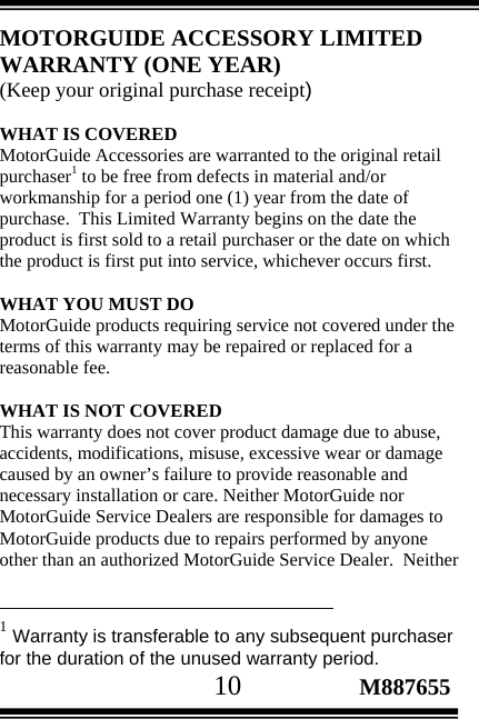                                       10                 M887655 MOTORGUIDE ACCESSORY LIMITED WARRANTY (ONE YEAR) (Keep your original purchase receipt)   WHAT IS COVERED MotorGuide Accessories are warranted to the original retail purchaser1 to be free from defects in material and/or workmanship for a period one (1) year from the date of purchase.  This Limited Warranty begins on the date the product is first sold to a retail purchaser or the date on which the product is first put into service, whichever occurs first.  WHAT YOU MUST DO MotorGuide products requiring service not covered under the terms of this warranty may be repaired or replaced for a reasonable fee.   WHAT IS NOT COVERED This warranty does not cover product damage due to abuse, accidents, modifications, misuse, excessive wear or damage caused by an owner’s failure to provide reasonable and necessary installation or care. Neither MotorGuide nor MotorGuide Service Dealers are responsible for damages to MotorGuide products due to repairs performed by anyone other than an authorized MotorGuide Service Dealer.  Neither                                                  1 Warranty is transferable to any subsequent purchaser for the duration of the unused warranty period. 
