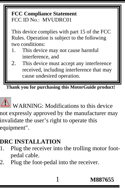                                       1                 M887655        Thank you for purchasing this MotorGuide product! FCC Compliance Statement FCC ID No.:  MVUDRC01  This device complies with part 15 of the FCC Rules. Operation is subject to the following two conditions:  1. This device may not cause harmful interference, and  2. This device must accept any interference received, including interference that may cause undesired operation.  WARNING: Modifications to this device not expressly approved by the manufacturer may invalidate the user’s right to operate this equipment&quot;.  DRC INSTALLATION 1. Plug the receiver into the trolling motor foot-pedal cable. 2. Plug the foot-pedal into the receiver.  