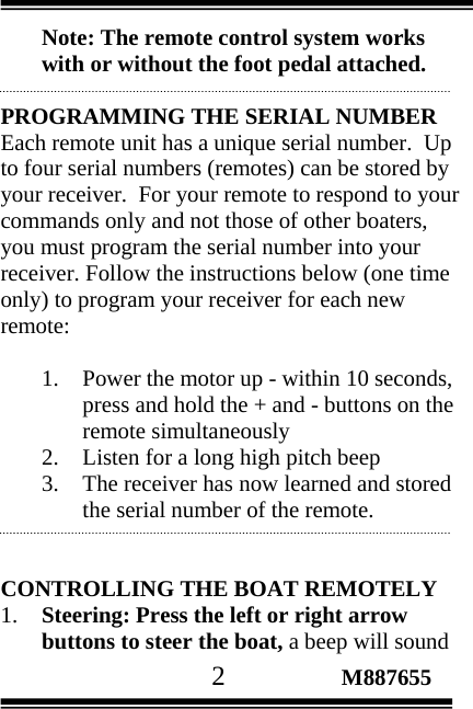                                       2                 M887655 Note: The remote control system works with or without the foot pedal attached.  PROGRAMMING THE SERIAL NUMBER  Each remote unit has a unique serial number.  Up to four serial numbers (remotes) can be stored by your receiver.  For your remote to respond to your commands only and not those of other boaters, you must program the serial number into your receiver. Follow the instructions below (one time  only) to program your receiver for each new remote:   1. Power the motor up - within 10 seconds, press and hold the + and - buttons on the remote simultaneously 2. Listen for a long high pitch beep 3. The receiver has now learned and stored the serial number of the remote.   CONTROLLING THE BOAT REMOTELY 1. Steering: Press the left or right arrow buttons to steer the boat, a beep will sound 