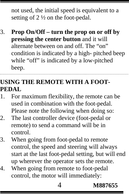                                       4                 M887655 not used, the initial speed is equivalent to a setting of 2 ½ on the foot-pedal.  3. Prop On/Off – turn the prop on or off by pressing the center button and it will alternate between on and off. The “on” condition is indicated by a high- pitched beep while “off” is indicated by a low-pitched beep.  USING THE REMOTE WITH A FOOT-PEDAL 1. For maximum flexibility, the remote can be used in combination with the foot-pedal. Please note the following when doing so: 2. The last controller device (foot-pedal or remote) to send a command will be in control. 3. When going from foot-pedal to remote control, the speed and steering will always start at the last foot-pedal setting, but will end up wherever the operator sets the remote. 4. When going from remote to foot-pedal control, the motor will immediately: 