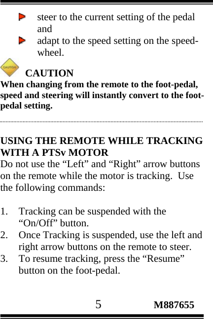                                       5                 M887655  steer to the current setting of the pedal and  adapt to the speed setting on the speed-wheel.    CAUTION When changing from the remote to the foot-pedal, speed and steering will instantly convert to the foot-pedal setting.   USING THE REMOTE WHILE TRACKING WITH A PTSv MOTOR Do not use the “Left” and “Right” arrow buttons on the remote while the motor is tracking.  Use the following commands:  1. Tracking can be suspended with the “On/Off” button.  2. Once Tracking is suspended, use the left and right arrow buttons on the remote to steer. 3. To resume tracking, press the “Resume” button on the foot-pedal.   