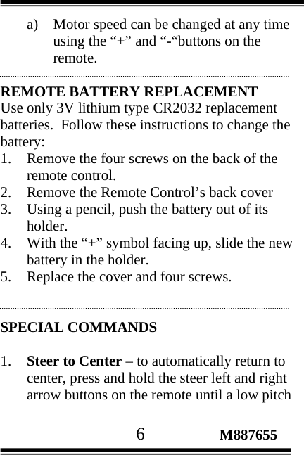                                       6                 M887655 a) Motor speed can be changed at any time using the “+” and “-“buttons on the remote.   REMOTE BATTERY REPLACEMENT Use only 3V lithium type CR2032 replacement batteries.  Follow these instructions to change the battery: 1. Remove the four screws on the back of the remote control. 2. Remove the Remote Control’s back cover 3. Using a pencil, push the battery out of its holder. 4. With the “+” symbol facing up, slide the new battery in the holder. 5. Replace the cover and four screws.   SPECIAL COMMANDS  1. Steer to Center – to automatically return to center, press and hold the steer left and right arrow buttons on the remote until a low pitch 