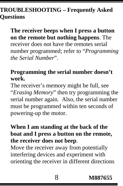                                       8                 M887655 TROUBLESHOOTING – Frequently Asked Questions  The receiver beeps when I press a button on the remote but nothing happens. The receiver does not have the remotes serial number programmed; refer to “Programming the Serial Number”.  Programming the serial number doesn’t work. The receiver’s memory might be full, see “Erasing Memory” then try programming the serial number again.  Also, the serial number must be programmed within ten seconds of powering-up the motor.  When I am standing at the back of the boat and I press a button on the remote, the receiver does not beep.  Move the receiver away from potentially interfering devices and experiment with orienting the receiver in different directions 