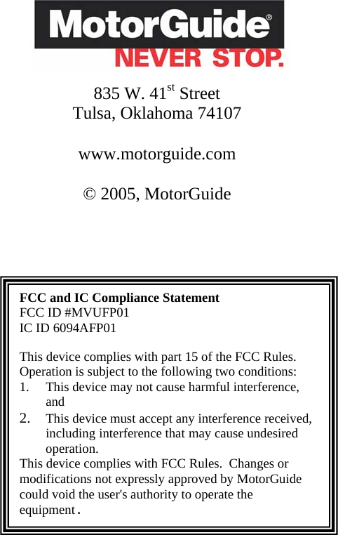                835 W. 41st Street  Tulsa, Oklahoma 74107  www.motorguide.com  © 2005, MotorGuide     FCC and IC Compliance Statement FCC ID #MVUFP01 IC ID 6094AFP01  This device complies with part 15 of the FCC Rules. Operation is subject to the following two conditions:  1. This device may not cause harmful interference, and  2. This device must accept any interference received, including interference that may cause undesired operation. This device complies with FCC Rules.  Changes or modifications not expressly approved by MotorGuide could void the user&apos;s authority to operate the equipment.            