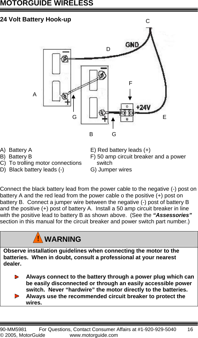 MOTORGUIDE WIRELESS   90-MM5981       For Questions, Contact Consumer Affairs at #1-920-929-5040        16 © 2005, MotorGuide              www.motorguide.com 24 V  B                   A)  Battery A      E) Red battery leads (+) B)  Battery B      F) 50 amp circuit breaker and a power  C)  To trolling motor connections      switch D)  Black battery leads (-)    G) Jumper wires        Connect the black battery lead from the power cable to the negative (-) post on battery A and the red lead from the power cable o the positive (+) post on battery B.  Connect a jumper wire between the negative (-) post of battery B and the positive (+) post of battery A.  Install a 50 amp circuit breaker in line with the positive lead to battery B as shown above.  (See the “Assessories” section in this manual for the circuit breaker and power switch part number.)  olt attery Hook-up   Observe installation guidelines when connecting the motor to the batteries.  When in doubt, consult a professional at your nearest dealer.   Always connect to the battery through a power plug which can be easily disconnected or through an easily accessible power switch.  Never “hardwire” the motor directly to the batteries.  Always use the recommended circuit breaker to protect the wires. WARNING!BACD EGGF 