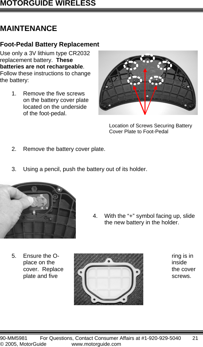 MOTORGUIDE WIRELESS   90-MM5981       For Questions, Contact Consumer Affairs at #1-920-929-5040        21 © 2005, MotorGuide              www.motorguide.com MAINTENANCE Foo lacement ollow these instructions to change  2.  Remove the battery cover pl3.  Using a pencil, push the battery out of its holder.   5.  Ensure the O- ring is in place on the  inside cover.  Replace  the cover plate and five  screws.  t-Pedal Battery RepUse only a 3V lithium type CR2032 replacement battery.  These atteries are not rechargeable. bFthe battery:  1.  Remove the five screws on the battery cover plate located on the underside of the foot-pedal.    ate.        4.  With the “+” symbol facing up, slide the new battery in the holder.    Location of Screws Securing Battery Cover Plate to Foot-Pedal 