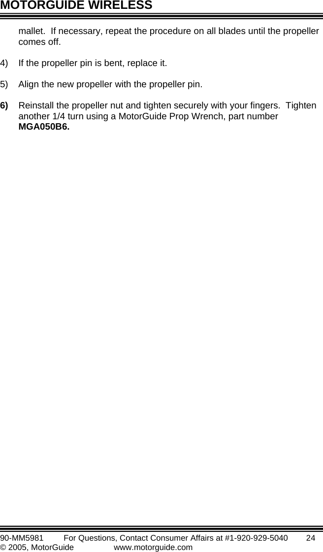 MOTORGUIDE WIRELESS   90-MM5981       For Questions, Contact Consumer Affairs at #1-920-929-5040        24 © 2005, MotorGuide              www.motorguide.com mallet.  If necessary, repeat the procedure on all blades until the propeller )  If the propeller pin is bent, replace it. r pin. )   tighten sec  with your fingers.  Tighten another 1/4 turn using a MotorGuide Prop Wrench, part number MGA050B6. comes off.  4 5)  Align the new propeller with the propelle 6ller nut and urelyReinstall the prope