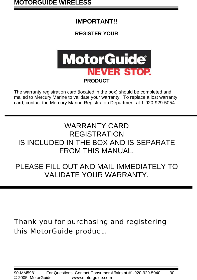 MOTORGUIDE WIRELESS   90-MM5981       For Questions, Contact Consumer Affairs at #1-920-929-5040        30 © 2005, MotorGuide              www.motorguide.com  OUR  IS INCLUDED IN THE BOX AND IS SEPARATE  hank you for purchasing and registering IMPORTANT!!  REGISTER Y      PRODUCT  The warranty registration card (located in the box) should be completed and mailed to Mercury Marine to validate your warranty.  To replace a lost warranty card, contact the Mercury Marine Registration Department at 1-920-929-5054.    WARRANTY CARD REGISTRATION FROM THIS MANUAL.  PLEASE FILL OUT AND MAIL IMMEDIATELY TOVALIDATE YOUR WARRANTY.         Tthis MotorGuide product.   