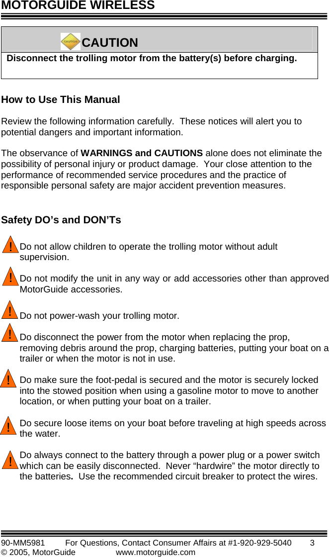 MOTORGUIDE WIRELESS   90-MM5981       For Questions, Contact Consumer Affairs at #1-920-929-5040        3 © 2005, MotorGuide              www.motorguide.com   Disconnect the trolling motor from the battery(s) before charging.      CAUTION  How to Use This Manual  Review the following information carefully.  These notices will alert you to potential dangers and important information.    The observance of WARNINGS and CAUTIONS alone does not eliminate the possibility of personal injury or product damage.  Your close attention to the performance of recommended service procedures and the practice of responsible personal safety are major accident prevention measures.  Safety DO’s and DON’Ts  !Do not allow children to operate the trolling motor without adult supervision.  !Do not modify the unit in any way or add accessories other than approved MotorGuide accessories.  !Do not power-wash your trolling motor.  !Do disconnect the power from the motor when replacing the prop, removing debris around the prop, charging batteries, putting your boat on a trailer or when the motor is not in use.  !Do make sure the foot-pedal is secured and the motor is securely locked into the stowed position when using a gasoline motor to move to another location, or when putting your boat on a trailer.  Do secure loose items on your boat before traveling at high speeds across the water. ! Do always connect to the battery through a power plug or a power switch which can be easily disconnected.  Never “hardwire” the motor directly to the batteries.  Use the recommended circuit breaker to protect the wires. !