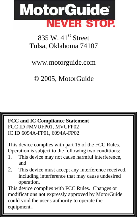        835 W. 41st Street  Tulsa, Oklahoma 74107  www.motorguide.com  © 2005, MotorGuide     FCC and IC Compliance Statement FCC ID #MVUFP01, MVUFP02 IC ID 6094A-FP01, 6094A-FP02  This device complies with part 15 of the FCC Rules. Operation is subject to the following two conditions:  1. This device may not cause harmful interference, and  2. This device must accept any interference received, including interference that may cause undesired operation. This device complies with FCC Rules.  Changes or modifications not expressly approved by MotorGuide could void the user&apos;s authority to operate the equipment.            