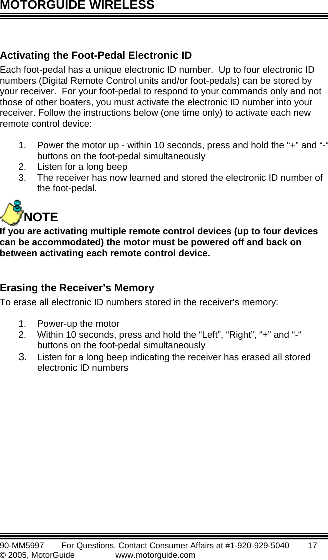 MOTORGUIDE WIRELESS   90-MM5997      For Questions, Contact Consumer Affairs at #1-920-929-5040        17 © 2005, MotorGuide              www.motorguide.com  Activaach foot-pedal has a unique electronic ID number.  Up to four electronic ID umbers (Digital Remote Control units and  foot-pedals) can be stored by our receiver.  For your foot-pedal to respond to your commands only and not ose of other boaters, you must activate the electronic ID number into your ceiver. Follow the instructions below (one time only) to activate each new mote control device:  1.  Power the motor up - within 10 seconds, pre ld the “+” and “-“ buttons on the foot-pedal simultaneously 2.  Listen for a long beep 3.  The receiver has now learned and stored the electronic ID number of the foot-pedal.     you are activating multiple remote control devices (up to four devices mo ated) t motor d back on ati  each remote co erase all electronic ID numbers stored in the receiver’s memory: ting the Foot-Pedal Electronic ID En/orythrere ss and hoIf NOTE can be accom d he   must be powered off anbetween activ ng ontrol device.  Erasing the Receiver’s Memory T 1. Power-up the motor 2.  Within 10 seconds, press and hold the “Left”, “Right”, “+” and “-“ buttons on the foot-pedal simultaneously 3.  Listen for a long beep indicating the receiver has erased all stored electronic ID numbers  