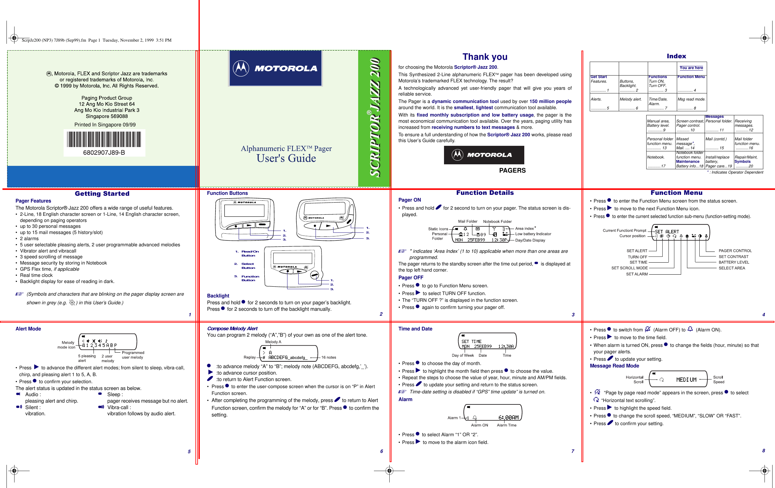 Thank youfor choosing the Motorola Scriptor® Jazz 200.This Synthesized 2-Line alphanumeric FLEXTM pager has been developed usingMotorola’s trademarked FLEX technology. The result? A technologically advanced yet user-friendly pager that will give you years ofreliable service.The Pager is a dynamic communication tool used by over 150 million peoplearound the world. It is the smallest, lightest communication tool available.With its fixed monthly subscription and low battery usage, the pager is themost economical communication tool available. Over the years, paging utility hasincreased from receiving numbers to text messages &amp; more.To ensure a full understanding of how the Scriptor® Jazz 200 works, please readthis User’s Guide carefully.      PAGERS,QGH[* : Indicates Operator Dependent  You are hereGet StartFeatures............... 1Buttons,Backlight............... 2FunctionsTurn ON,Turn OFF............... 3Function Menu.............. 4Alerts. .............. 5Melody alert............... 6Time/Date,Alarm............... 7Msg read mode............... 8Manual area,Battery level...............9Screen contrast,Pager control.............10MessagesPersonal folder............. 11Receivingmessages.............12Personal folder function menu.............. 13Missed message*,Mail. ....14Mail (contd.)............ 15Mail folder function menu.............16Notebook.............17Notebook folder function menu.MaintenanceBattery info...18Install/replace battery,Pager care...19Repair/Maint,Symbols............20*HWWLQJ6WDUWHGPager FeaturesThe Motorola Scriptor® Jazz 200 offers a wide range of useful features.• 2-Line, 18 English character screen or 1-Line, 14 English character screen, depending on paging operators• up to 30 personal messages• up to 15 mail messages (5 history/slot)•2 alarms• 5 user selectable pleasing alerts, 2 user programmable advanced melodies• Vibrator alert and vibracall• 3 speed scrolling of message• Message security by storing in Notebook• GPS Flex time, if applicable• Real time clock• Backlight display for ease of reading in dark.(Symbols and characters that are blinking on the pager display screen are shown in grey (e.g.  ) in this User’s Guide.)Function ButtonsBacklightPress and hold * for 2 seconds to turn on your pager’s backlight.Press * for 2 seconds to turn off the backlight manually.Function Read/OnSelect Button1. 2. 3. 1. 3. 2. 1. 2. 3. ButtonButton1. 2. 3. )XQFWLRQ&apos;HWDLOVPager ON• Press and hold ( for 2 second to turn on your pager. The status screen is dis-played.* indicates ‘Area Index’ (1 to 10) applicable when more than one areas are programmed.The pager returns to the standby screen after the time out period, &amp; is displayed at the top left hand corner.Pager OFF• Press * to go to Function Menu screen.• Press ) to select TURN OFF function.• The “TURN OFF ?” is displayed in the function screen.• Press * again to confirm turning your pager off.)XQFWLRQ0HQX•Press * to enter the Function Menu screen from the status screen.• Press ) to move to the next Function Menu icon.•Press * to enter the current selected function sub-menu (function-setting mode).Alert Mode• Press  ) to advance the different alert modes; from silent to sleep, vibra-call, chirp, and pleasing alert 1 to 5, A, B.• Press * to confirm your selection.The alert status is updated in the status screen as below.$Audio : pleasing alert and chirp.#Silent : vibration.&amp;Sleep : pager receives message but no alert.%Vibra-call : vibration follows by audio alert.Compose Melody AlertYou can program 2 melody (“A”,”B”) of your own as one of the alert tone.*  :to advance melody “A” to “B”; melody note (ABCDEFG, abcdefg,’_’). ):to advance cursor position.(  :to return to Alert Function screen.•Press * to enter the user-compose screen when the cursor is on “P” in Alert Function screen.•After completing the programming of the melody, press ( to return to Alert Function screen, confirm the melody for “A” or for “B”. Press * to confirm the setting.Time and Date• Press * to choose the day of month.• Press ) to highlight the month field then press * to choose the value.• Repeat the steps to choose the value of year, hour, minute and AM/PM fields.• Press ( to update your setting and return to the status screen.Time-date setting is disabled if “GPS” time update” is turned on.Alarm• Press * to select Alarm “1” OR “2”.• Press ) to move to the alarm icon field.• Press * to switch from H (Alarm OFF) to M (Alarm ON).• Press ) to move to the time field.• When alarm is turned ON, press * to change the fields (hour, minute) so that your pager alerts.• Press ( to update your setting.Message Read Mode• b “Page by page read mode” appears in the screen, press * to select G“Horizontal text scrolling”. • Press ) to highlight the speed field.• Press * to change the scroll speed, “MEDIUM”, “SLOW” OR “FAST”.• Press ( to confirm your setting.Printed In Singapore 09/99123456 7 8ScrpJz200 (NP3) 7J89b (Sep99).fm  Page 1  Tuesday, November 2, 1999  3:51 PM