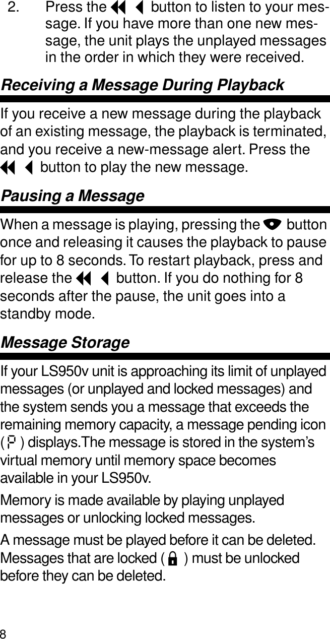 82. Press the I button to listen to your mes-sage. If you have more than one new mes-sage, the unit plays the unplayed messages in the order in which they were received.Receiving a Message During PlaybackIf you receive a new message during the playback of an existing message, the playback is terminated, and you receive a new-message alert. Press the I button to play the new message.Pausing a MessageWhen a message is playing, pressing the N button once and releasing it causes the playback to pause for up to 8 seconds. To restart playback, press and release the I button. If you do nothing for 8 seconds after the pause, the unit goes into a standby mode.Message StorageIf your LS950v unit is approaching its limit of unplayed messages (or unplayed and locked messages) and the system sends you a message that exceeds the remaining memory capacity, a message pending icon ( P ) displays.The message is stored in the system’s virtual memory until memory space becomes available in your LS950v.Memory is made available by playing unplayed messages or unlocking locked messages.A message must be played before it can be deleted. Messages that are locked ( L ) must be unlocked before they can be deleted.