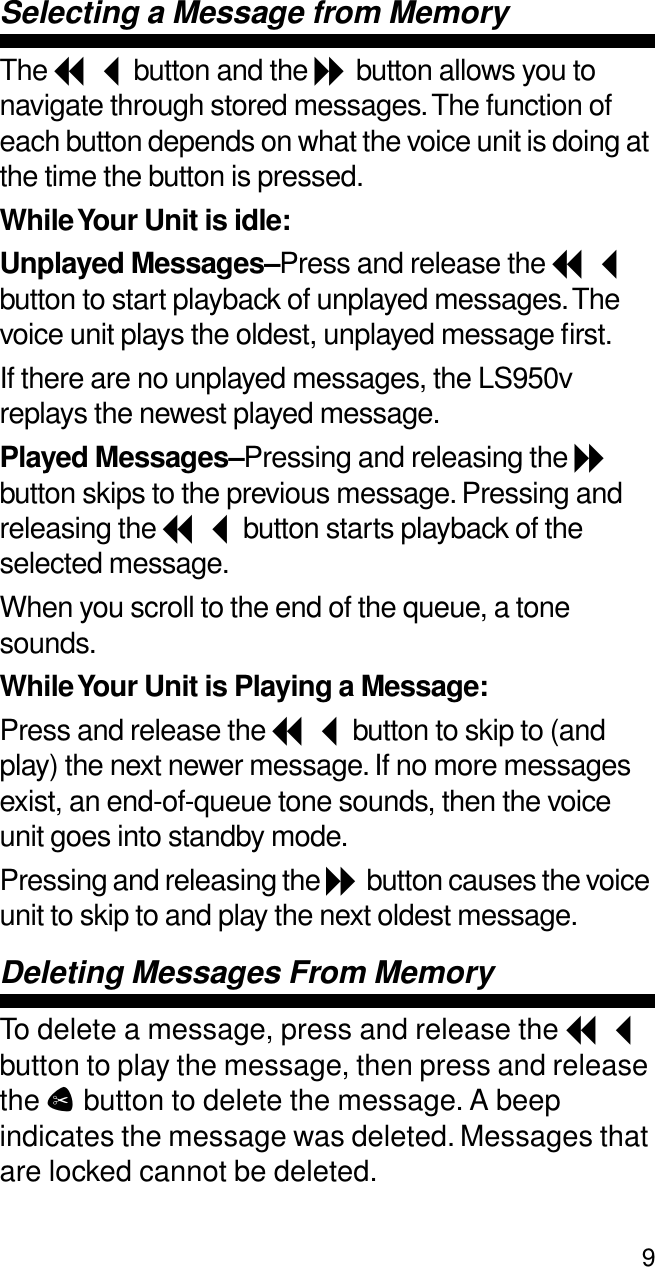 9Selecting a Message from MemoryThe I button and the J button allows you to navigate through stored messages. The function of each button depends on what the voice unit is doing at the time the button is pressed.While Your Unit is idle:Unplayed Messages–Press and release the I button to start playback of unplayed messages. The voice unit plays the oldest, unplayed message ﬁrst.If there are no unplayed messages, the LS950v replays the newest played message.Played Messages–Pressing and releasing the J button skips to the previous message. Pressing and releasing the I button starts playback of the selected message.When you scroll to the end of the queue, a tone sounds.While Your Unit is Playing a Message:Press and release the I button to skip to (and play) the next newer message. If no more messages exist, an end-of-queue tone sounds, then the voice unit goes into standby mode.Pressing and releasing the J button causes the voice unit to skip to and play the next oldest message.Deleting Messages From MemoryTo delete a message, press and release the I button to play the message, then press and release the C button to delete the message. A beep indicates the message was deleted. Messages that are locked cannot be deleted.