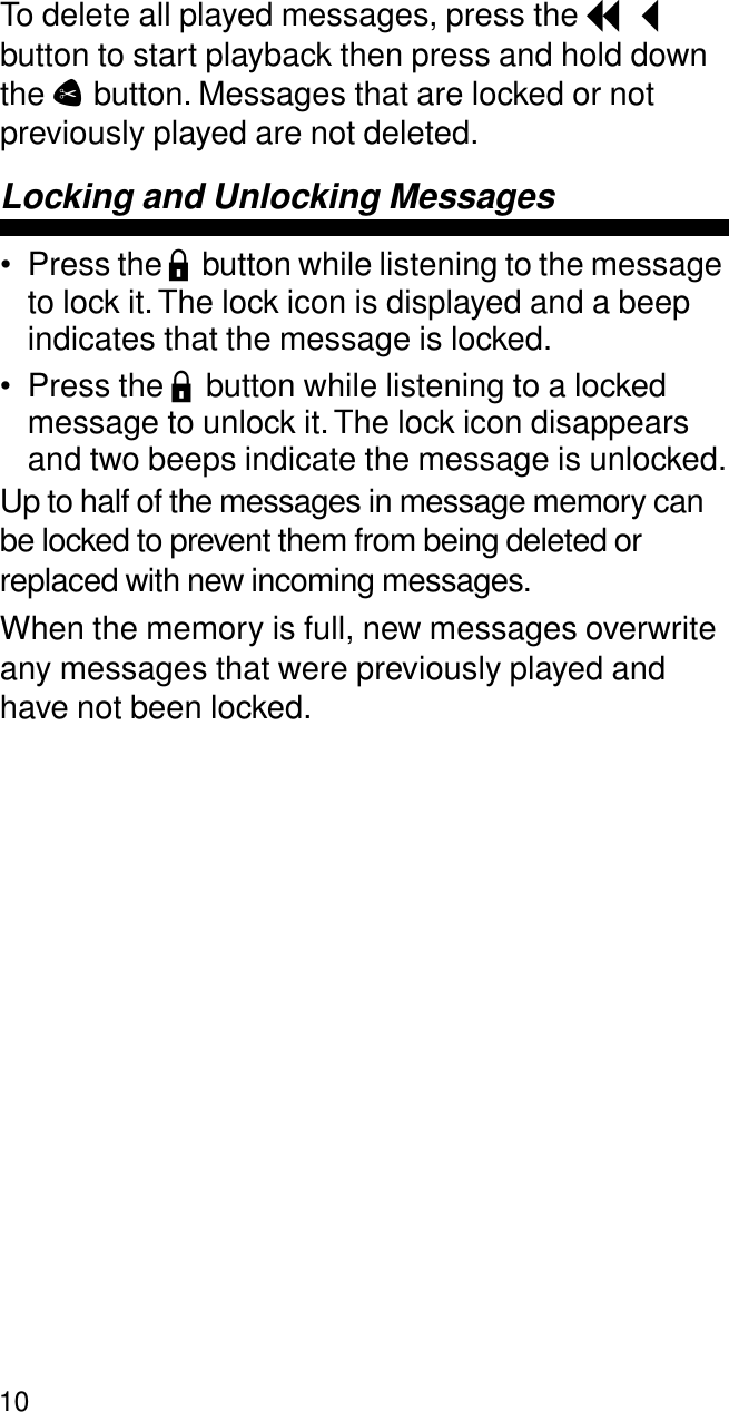 10To delete all played messages, press the I button to start playback then press and hold down the C button. Messages that are locked or not previously played are not deleted.Locking and Unlocking Messages• Press the L button while listening to the message to lock it. The lock icon is displayed and a beep indicates that the message is locked.• Press the L button while listening to a locked message to unlock it. The lock icon disappears and two beeps indicate the message is unlocked.Up to half of the messages in message memory can be locked to prevent them from being deleted or replaced with new incoming messages. When the memory is full, new messages overwrite any messages that were previously played and have not been locked.