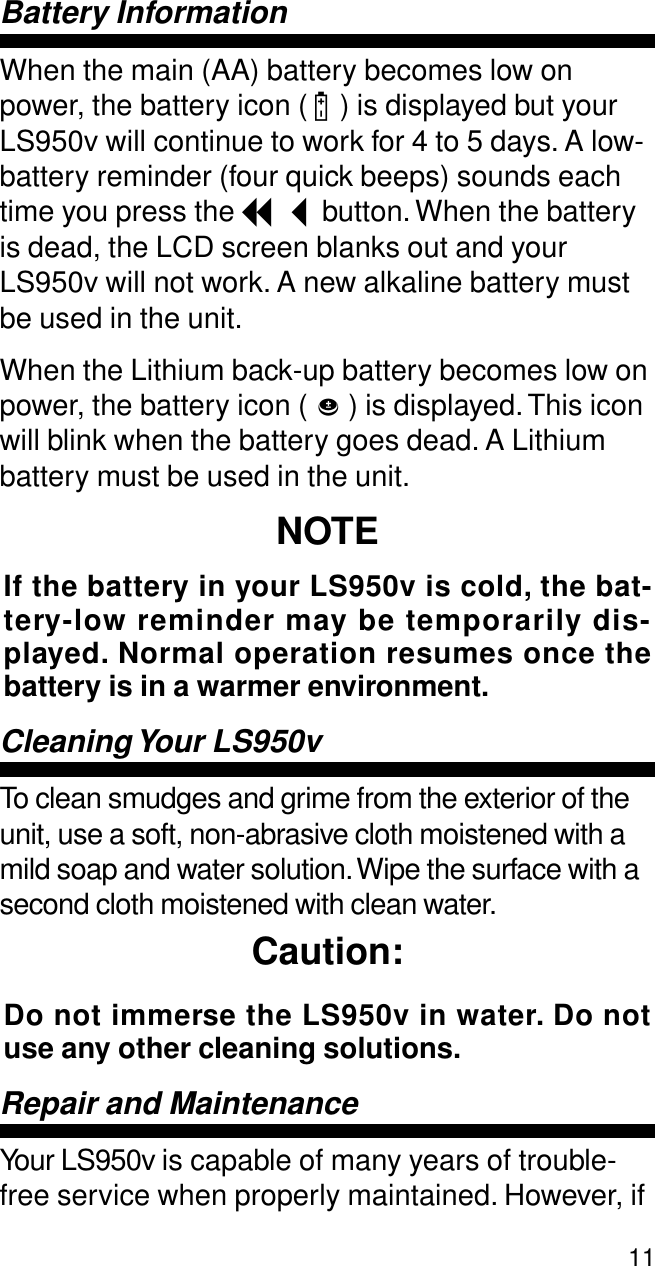 11Battery InformationWhen the main (AA) battery becomes low on power, the battery icon ( B ) is displayed but your LS950v will continue to work for 4 to 5 days. A low-battery reminder (four quick beeps) sounds each time you press the I button. When the battery is dead, the LCD screen blanks out and your LS950v will not work. A new alkaline battery must be used in the unit.When the Lithium back-up battery becomes low on power, the battery icon (   ) is displayed. This icon will blink when the battery goes dead. A Lithium battery must be used in the unit.NOTEIf the battery in your LS950v is cold, the bat-tery-low reminder may be temporarily dis-played. Normal operation resumes once thebattery is in a warmer environment. Cleaning Your  LS950vTo clean smudges and grime from the exterior of the unit, use a soft, non-abrasive cloth moistened with a mild soap and water solution. Wipe the surface with a second cloth moistened with clean water. Caution:Do not immerse the LS950v in water. Do notuse any other cleaning solutions.Repair and MaintenanceYour LS950v is capable of many years of trouble-free service when properly maintained. However, if b