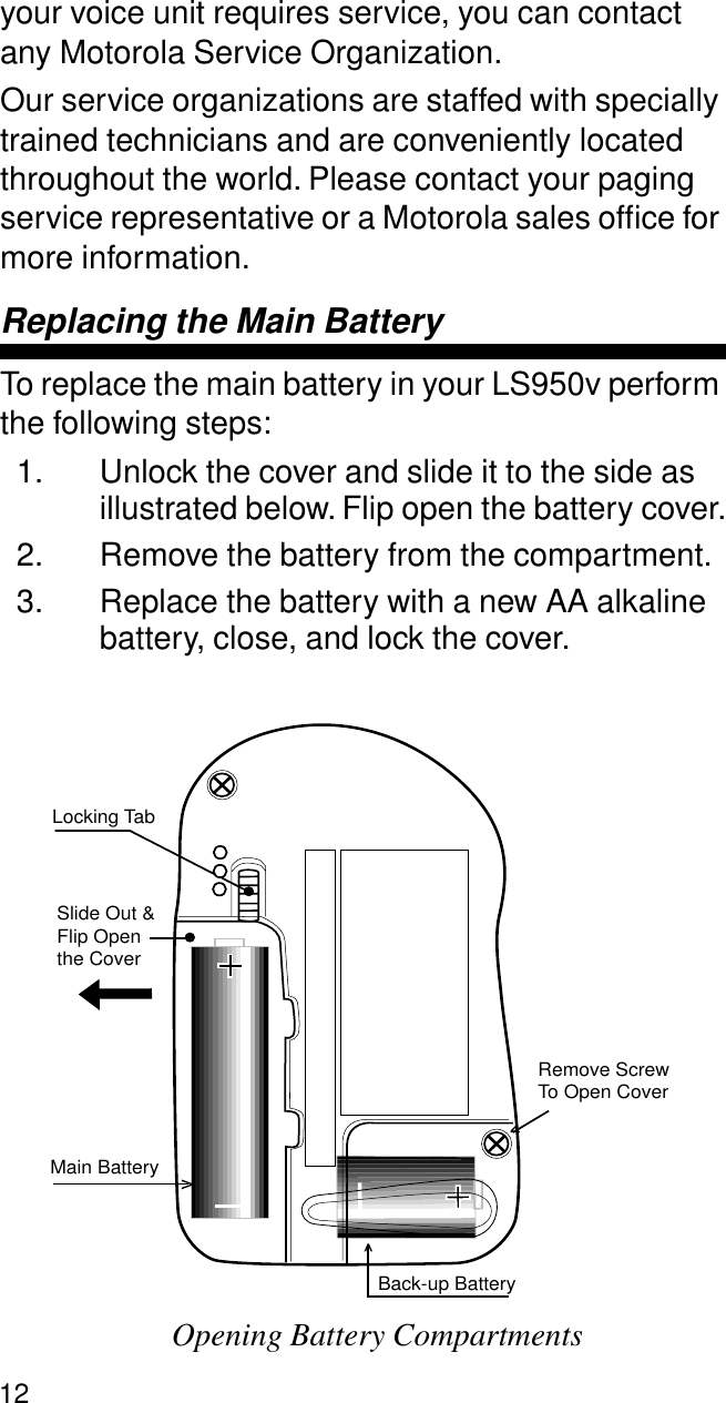 12your voice unit requires service, you can contact any Motorola Service Organization. Our service organizations are staffed with specially trained technicians and are conveniently located throughout the world. Please contact your paging service representative or a Motorola sales ofﬁce for more information.Replacing the Main BatteryTo replace the main battery in your LS950v perform the following steps:1. Unlock the cover and slide it to the side as illustrated below. Flip open the battery cover.2. Remove the battery from the compartment. 3. Replace the battery with a new AA alkaline battery, close, and lock the cover.Opening Battery CompartmentsMain BatteryBack-up BatteryRemove ScrewTo Open CoverLocking TabSlide Out &amp;Flip Openthe Cover