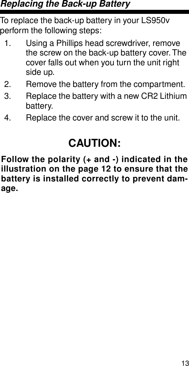 13Replacing the Back-up BatteryTo replace the back-up battery in your LS950v perform the following steps:1. Using a Phillips head screwdriver, remove the screw on the back-up battery cover. The cover falls out when you turn the unit right side up.2. Remove the battery from the compartment. 3. Replace the battery with a new CR2 Lithium battery.4. Replace the cover and screw it to the unit.CAUTION:Follow the polarity (+ and -) indicated in theillustration on the page 12 to ensure that thebattery is installed correctly to prevent dam-age.