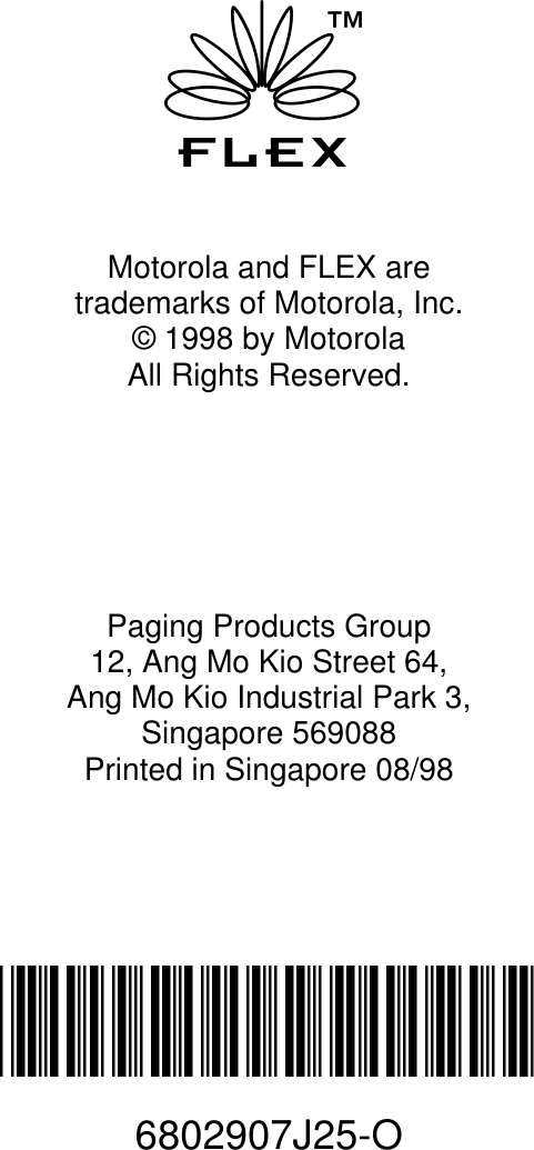 fMotorola and FLEX are trademarks of Motorola, Inc.© 1998 by MotorolaAll Rights Reserved.Paging Products Group12, Ang Mo Kio Street 64,Ang Mo Kio Industrial Park 3,Singapore 569088Printed in Singapore 08/98@6802907J25@6802907J25-O