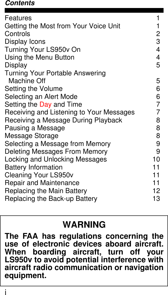  i Contents Features 1Getting the Most from Your Voice Unit  1Controls 2Display Icons  3Turning Your LS950v On  4Using the Menu Button  4Display 5Turning Your Portable Answering  Machine Off  5Setting the Volume  6Selecting an Alert Mode  6Setting the Day and Time  7Receiving and Listening to Your Messages  7Receiving a Message During Playback  8Pausing a Message  8Message Storage  8Selecting a Message from Memory  9Deleting Messages From Memory  9Locking and Unlocking Messages  10Battery Information  11Cleaning Your LS950v  11Repair and Maintenance  11Replacing the Main Battery  12Replacing the Back-up Battery 13 WARNING The FAA has regulations concerning theuse of electronic devices aboard aircraft.When boarding aircraft, turn off yourLS950v to avoid potential interference withaircraft radio communication or navigationequipment.