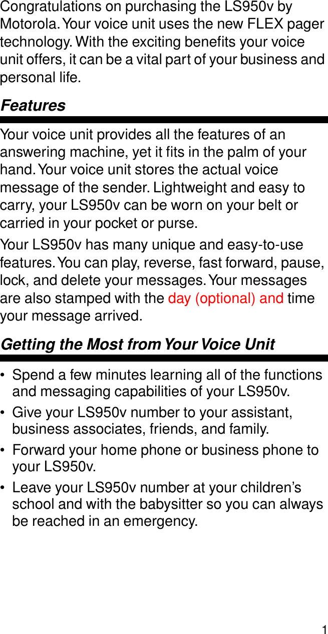  1 Congratulations on purchasing the LS950v by Motorola. Your voice unit uses the new FLEX pager technology. With the exciting beneﬁts your voice unit offers, it can be a vital part of your business and personal life. Features Your voice unit provides all the features of an answering machine, yet it ﬁts in the palm of your hand. Your voice unit stores the actual voice message of the sender. Lightweight and easy to carry, your LS950v can be worn on your belt or carried in your pocket or purse.Your LS950v has many unique and easy-to-use features. You can play, reverse, fast forward, pause, lock, and delete your messages. Your messages are also stamped with the day (optional) and time your message arrived. Getting the Most from Your Voice Unit •Spend a few minutes learning all of the functions and messaging capabilities of your LS950v. •Give your LS950v number to your assistant, business associates, friends, and family.•Forward your home phone or business phone to your LS950v.•Leave your LS950v number at your children’s school and with the babysitter so you can always be reached in an emergency.