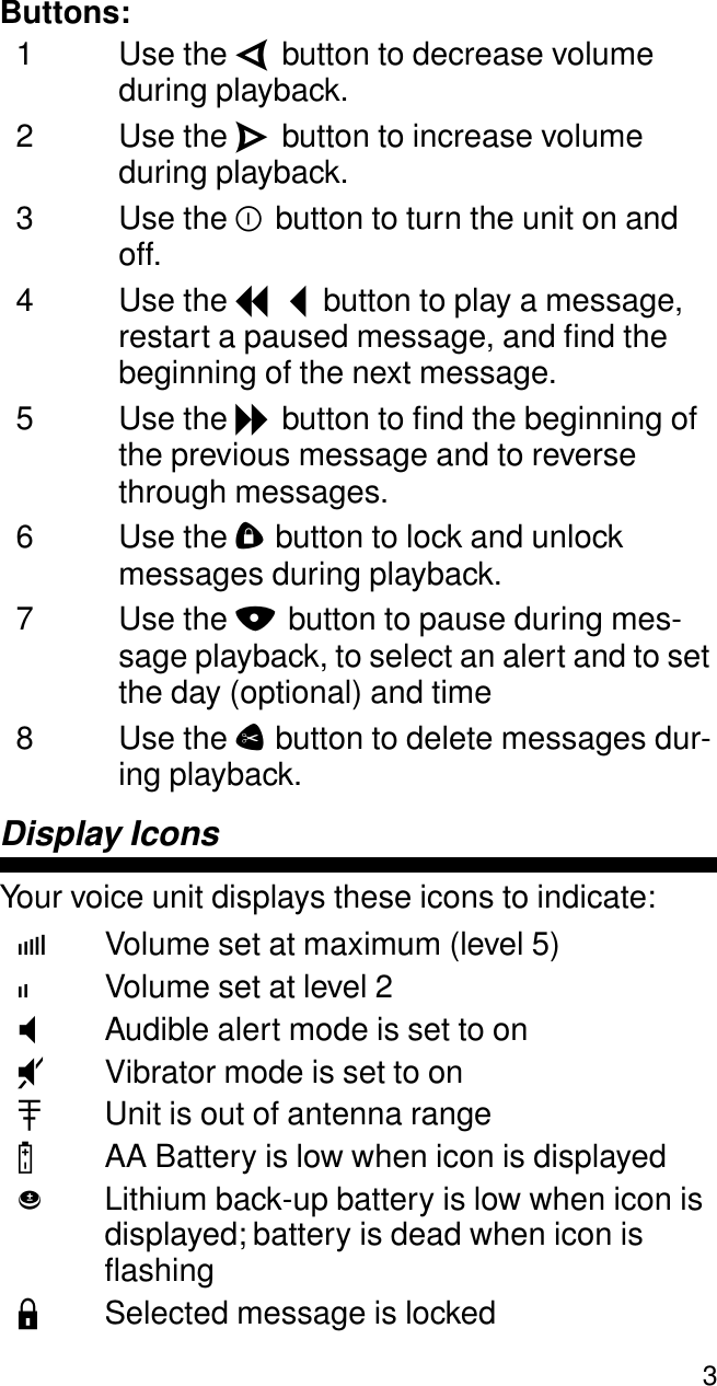  3 Buttons: 1 Use the  V  button to decrease volume during playback.2 Use the  W  button to increase volume during playback.3 Use the  Y  button to turn the unit on and off.4 Use the  I  button to play a message, restart a paused message, and ﬁnd the beginning of the next message.5 Use the  J  button to ﬁnd the beginning of the previous message and to reverse through messages.6 Use the  D  button to lock and unlock messages during playback.7 Use the  N  button to pause during mes-sage playback, to select an alert and to set the day (optional) and time8 Use the  C  button to delete messages dur-ing playback. Display Icons Your voice unit displays these icons to indicate: f Volume set at maximum (level 5) i Volume set at level 2 T Audible alert mode is set to on U Vibrator mode is set to on A Unit is out of antenna range B AA Battery is low when icon is displayed b Lithium back-up battery is low when icon is displayed; battery is dead when icon is ﬂashing L Selected message is locked