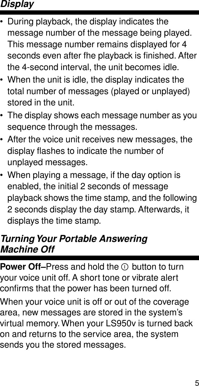  5 Display • During playback, the display indicates the message number of the message being played. This message number remains displayed for 4 seconds even after fhe playback is ﬁnished. After the 4-second interval, the unit becomes idle.• When the unit is idle, the display indicates the total number of messages (played or unplayed) stored in the unit.• The display shows each message number as you sequence through the messages.• After the voice unit receives new messages, the display ﬂashes to indicate the number of unplayed messages.• When playing a message, if the day option is enabled, the initial 2 seconds of message playback shows the time stamp, and the following 2 seconds display the day stamp. Afterwards, it displays the time stamp. Turning Your Portable Answering  Machine OffPower Off–Press and hold the Y button to turn your voice unit off. A short tone or vibrate alert conﬁrms that the power has been turned off.When your voice unit is off or out of the coverage area, new messages are stored in the system’s virtual memory. When your LS950v is turned back on and returns to the service area, the system sends you the stored messages.