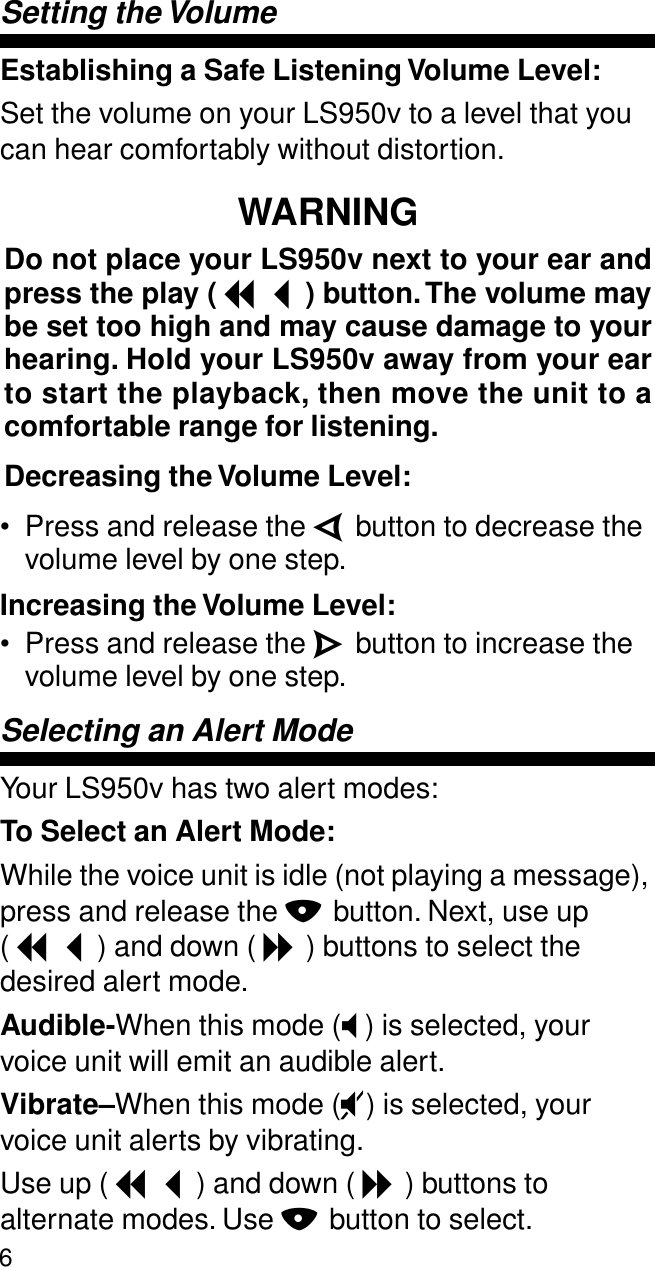 6Setting the VolumeEstablishing a Safe Listening Volume Level:Set the volume on your LS950v to a level that you can hear comfortably without distortion.WARNINGDo not place your LS950v next to your ear andpress the play ( I ) button. The volume maybe set too high and may cause damage to yourhearing. Hold your LS950v away from your earto start the playback, then move the unit to acomfortable range for listening.Decreasing the Volume Level:• Press and release the V button to decrease the volume level by one step.Increasing the Volume Level:• Press and release the W button to increase the volume level by one step.Selecting an Alert ModeYour LS950v has two alert modes:To Select an Alert Mode:While the voice unit is idle (not playing a message), press and release the N button. Next, use up ( I ) and down ( J ) buttons to select the desired alert mode.Audible-When this mode (T) is selected, your voice unit will emit an audible alert.Vibrate–When this mode (U) is selected, your voice unit alerts by vibrating.Use up ( I ) and down ( J ) buttons to alternate modes. Use N button to select.