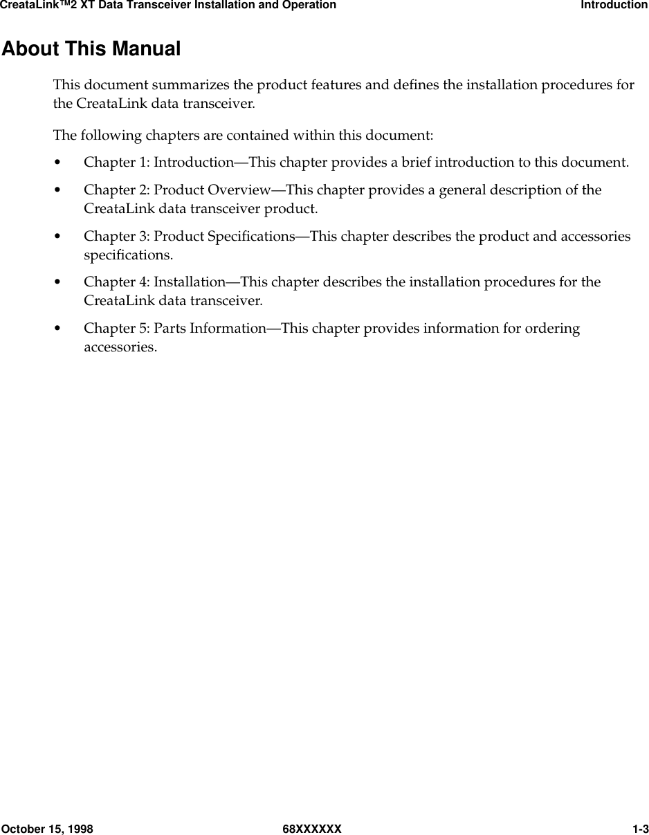 CreataLink™2 XT Data Transceiver Installation and Operation IntroductionOctober 15, 1998 68XXXXXX 1-3About This ManualThis document summarizes the product features and deﬁnes the installation procedures forthe CreataLink data transceiver.The following chapters are contained within this document:• Chapter 1: Introduction—This chapter provides a brief introduction to this document.• Chapter 2: Product Overview—This chapter provides a general description of theCreataLink data transceiver product.• Chapter 3: Product Speciﬁcations—This chapter describes the product and accessoriesspeciﬁcations.• Chapter 4: Installation—This chapter describes the installation procedures for theCreataLink data transceiver.• Chapter 5: Parts Information—This chapter provides information for orderingaccessories.