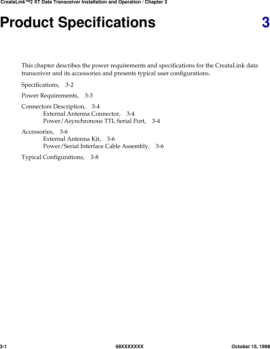 CreataLink™2 XT Data Transceiver Installation and Operation / Chapter 33-1 68XXXXXXX October 15, 1998Product Speciﬁcations 3This chapter describes the power requirements and speciﬁcations for the CreataLink datatransceiver and its accessories and presents typical user conﬁgurations.Specifications, 3-2Power Requirements, 3-3Connectors Description, 3-4External Antenna Connector, 3-4Power/Asynchronous TTL Serial Port, 3-4Accessories, 3-6External Antenna Kit, 3-6Power/Serial Interface Cable Assembly, 3-6Typical Configurations, 3-8